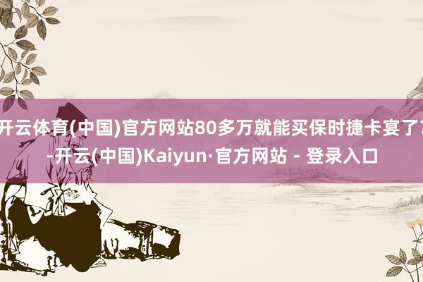 开云体育(中国)官方网站80多万就能买保时捷卡宴了？-开云(中国)Kaiyun·官方网站 - 登录入口