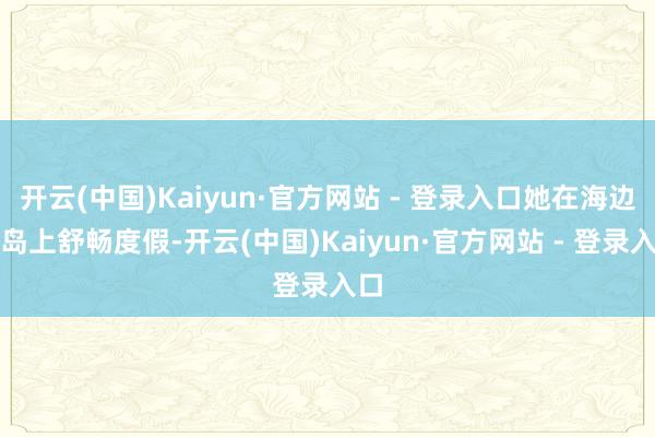 开云(中国)Kaiyun·官方网站 - 登录入口她在海边的岛上舒畅度假-开云(中国)Kaiyun·官方网站 - 登录入口