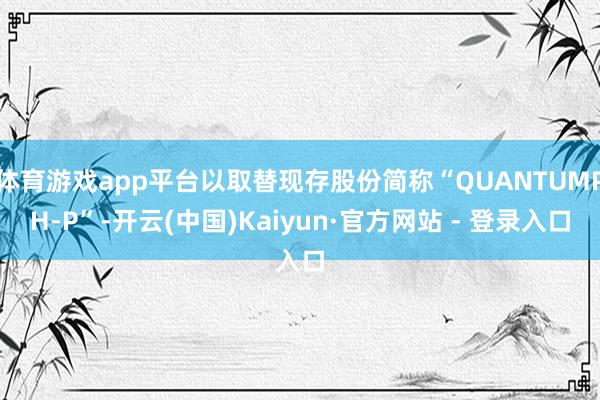 体育游戏app平台以取替现存股份简称“QUANTUMPH-P”-开云(中国)Kaiyun·官方网站 - 登录入口