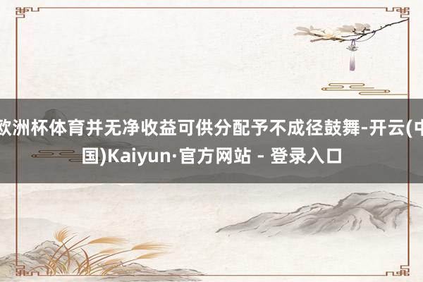 欧洲杯体育并无净收益可供分配予不成径鼓舞-开云(中国)Kaiyun·官方网站 - 登录入口