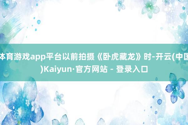 体育游戏app平台以前拍摄《卧虎藏龙》时-开云(中国)Kaiyun·官方网站 - 登录入口