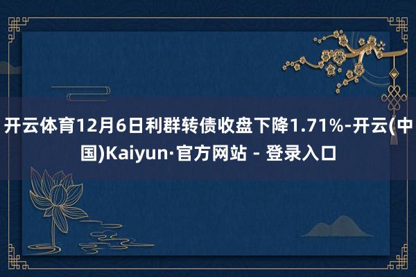 开云体育12月6日利群转债收盘下降1.71%-开云(中国)Kaiyun·官方网站 - 登录入口