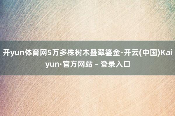 开yun体育网5万多株树木叠翠鎏金-开云(中国)Kaiyun·官方网站 - 登录入口