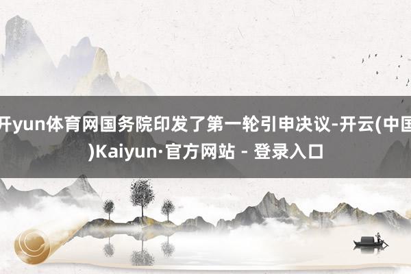 开yun体育网国务院印发了第一轮引申决议-开云(中国)Kaiyun·官方网站 - 登录入口