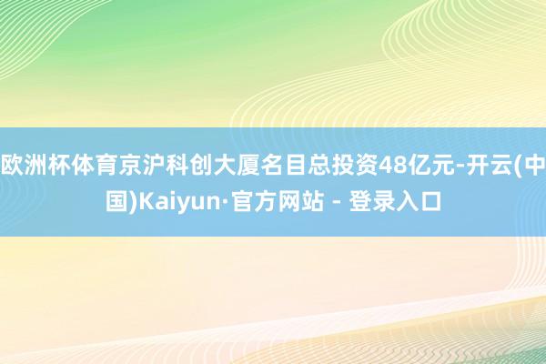 欧洲杯体育　　京沪科创大厦名目总投资48亿元-开云(中国)Kaiyun·官方网站 - 登录入口