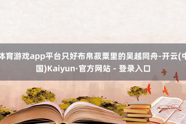 体育游戏app平台只好布帛菽粟里的吴越同舟-开云(中国)Kaiyun·官方网站 - 登录入口