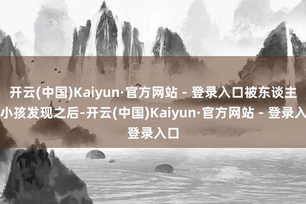 开云(中国)Kaiyun·官方网站 - 登录入口被东谈主类小孩发现之后-开云(中国)Kaiyun·官方网站 - 登录入口