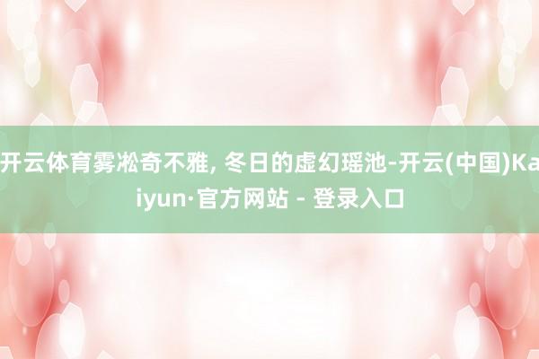 开云体育雾凇奇不雅, 冬日的虚幻瑶池-开云(中国)Kaiyun·官方网站 - 登录入口