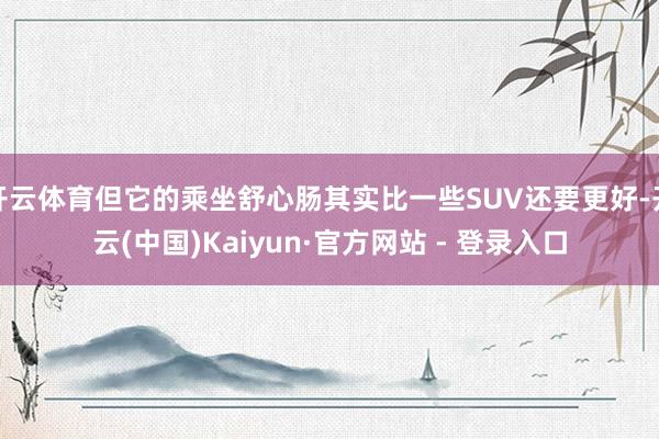 开云体育但它的乘坐舒心肠其实比一些SUV还要更好-开云(中国)Kaiyun·官方网站 - 登录入口