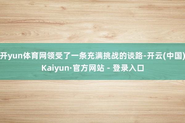 开yun体育网领受了一条充满挑战的谈路-开云(中国)Kaiyun·官方网站 - 登录入口