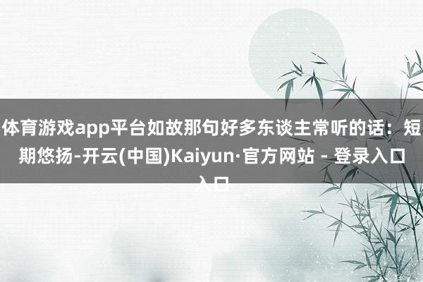 体育游戏app平台如故那句好多东谈主常听的话：　　短期悠扬-开云(中国)Kaiyun·官方网站 - 登录入口