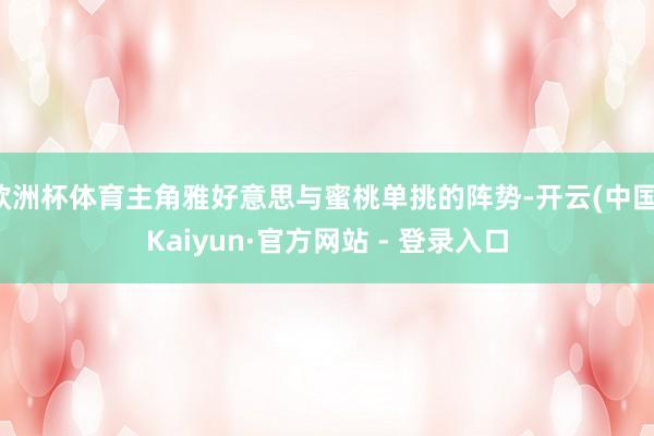 欧洲杯体育主角雅好意思与蜜桃单挑的阵势-开云(中国)Kaiyun·官方网站 - 登录入口