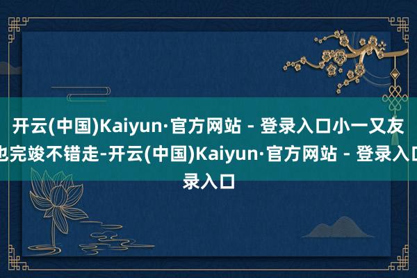 开云(中国)Kaiyun·官方网站 - 登录入口小一又友也完竣不错走-开云(中国)Kaiyun·官方网站 - 登录入口