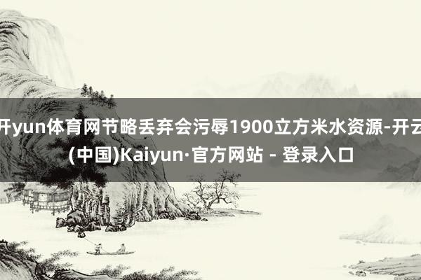 开yun体育网节略丢弃会污辱1900立方米水资源-开云(中国)Kaiyun·官方网站 - 登录入口