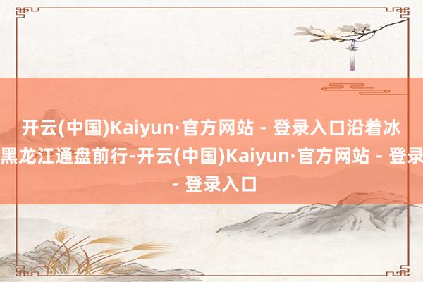 开云(中国)Kaiyun·官方网站 - 登录入口沿着冰封的黑龙江通盘前行-开云(中国)Kaiyun·官方网站 - 登录入口