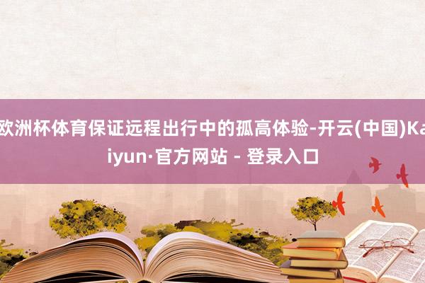 欧洲杯体育保证远程出行中的孤高体验-开云(中国)Kaiyun·官方网站 - 登录入口