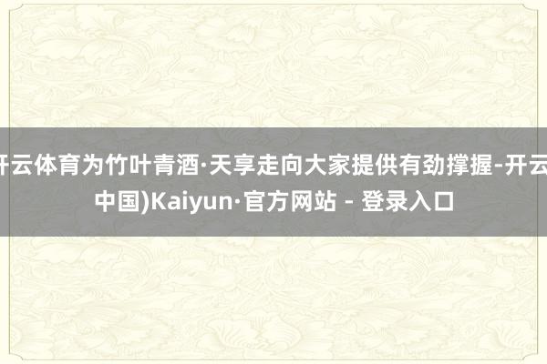 开云体育为竹叶青酒·天享走向大家提供有劲撑握-开云(中国)Kaiyun·官方网站 - 登录入口