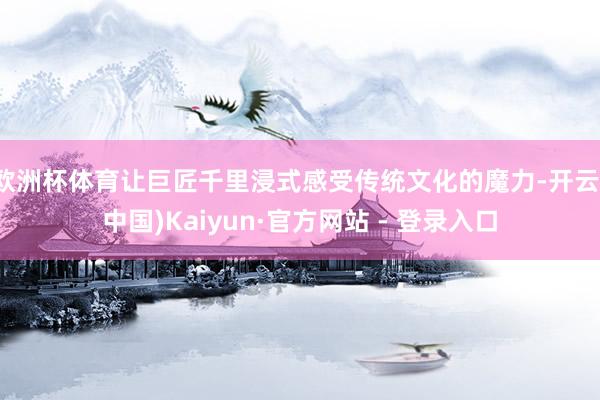 欧洲杯体育让巨匠千里浸式感受传统文化的魔力-开云(中国)Kaiyun·官方网站 - 登录入口