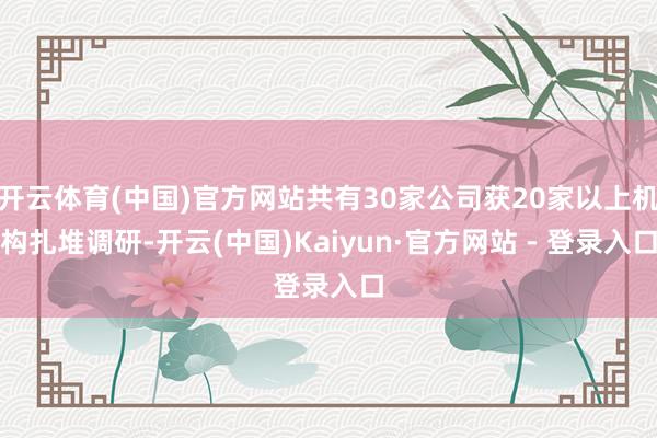 开云体育(中国)官方网站共有30家公司获20家以上机构扎堆调研-开云(中国)Kaiyun·官方网站 - 登录入口