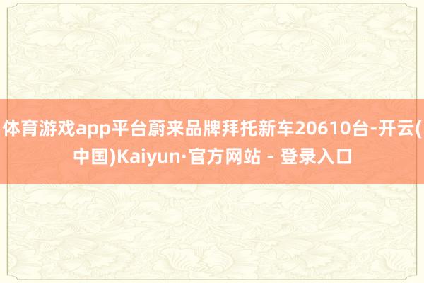 体育游戏app平台蔚来品牌拜托新车20610台-开云(中国)Kaiyun·官方网站 - 登录入口