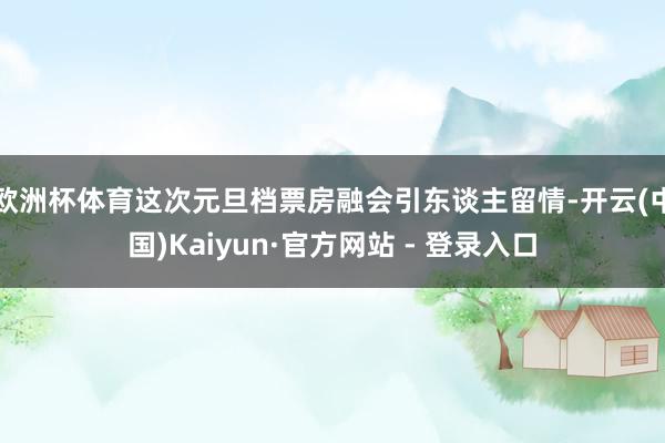 欧洲杯体育这次元旦档票房融会引东谈主留情-开云(中国)Kaiyun·官方网站 - 登录入口