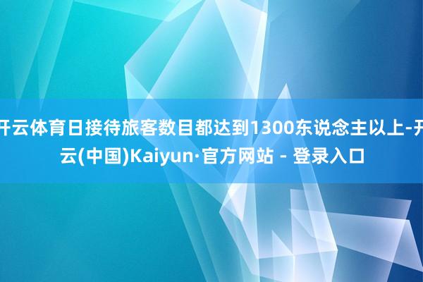 开云体育日接待旅客数目都达到1300东说念主以上-开云(中国)Kaiyun·官方网站 - 登录入口