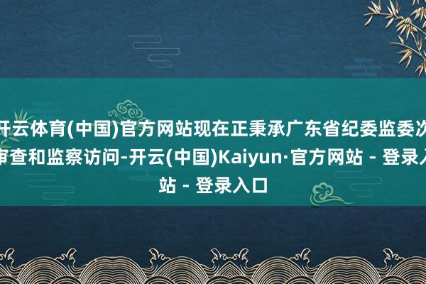 开云体育(中国)官方网站现在正秉承广东省纪委监委次序审查和监察访问-开云(中国)Kaiyun·官方网站 - 登录入口