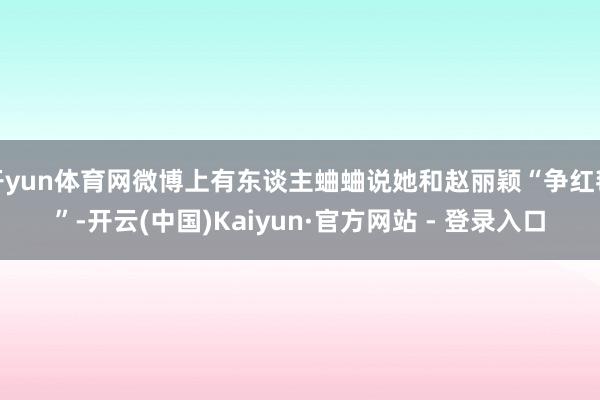 开yun体育网微博上有东谈主蛐蛐说她和赵丽颖“争红毯”-开云(中国)Kaiyun·官方网站 - 登录入口