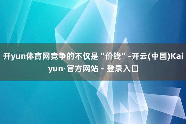 开yun体育网竞争的不仅是“价钱”-开云(中国)Kaiyun·官方网站 - 登录入口