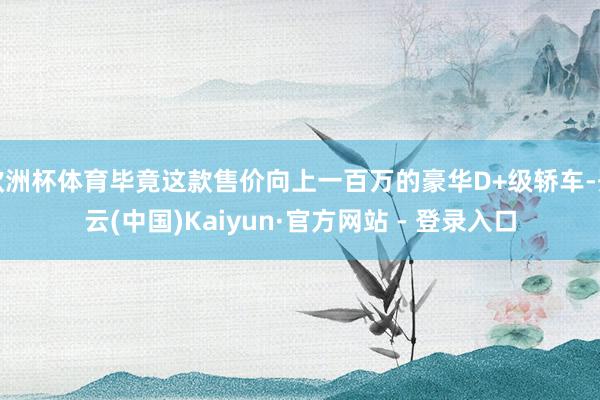 欧洲杯体育毕竟这款售价向上一百万的豪华D+级轿车-开云(中国)Kaiyun·官方网站 - 登录入口