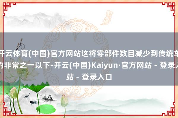 开云体育(中国)官方网站这将零部件数目减少到传统车辆的非常之一以下-开云(中国)Kaiyun·官方网站 - 登录入口