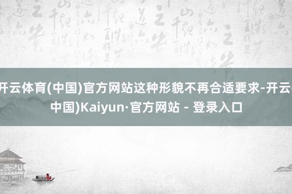 开云体育(中国)官方网站这种形貌不再合适要求-开云(中国)Kaiyun·官方网站 - 登录入口