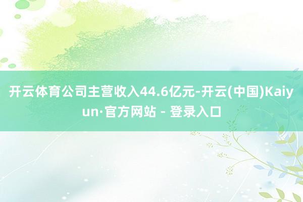 开云体育公司主营收入44.6亿元-开云(中国)Kaiyun·官方网站 - 登录入口