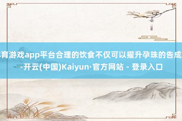 体育游戏app平台合理的饮食不仅可以擢升孕珠的告成率-开云(中国)Kaiyun·官方网站 - 登录入口