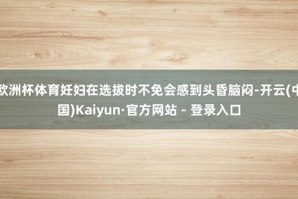 欧洲杯体育妊妇在选拔时不免会感到头昏脑闷-开云(中国)Kaiyun·官方网站 - 登录入口