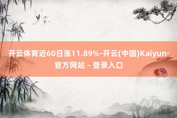 开云体育近60日涨11.89%-开云(中国)Kaiyun·官方网站 - 登录入口