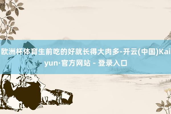 欧洲杯体育生前吃的好就长得大肉多-开云(中国)Kaiyun·官方网站 - 登录入口