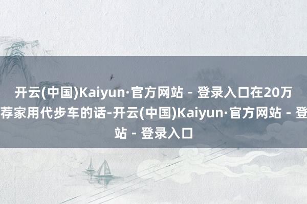 开云(中国)Kaiyun·官方网站 - 登录入口在20万以内遴荐家用代步车的话-开云(中国)Kaiyun·官方网站 - 登录入口