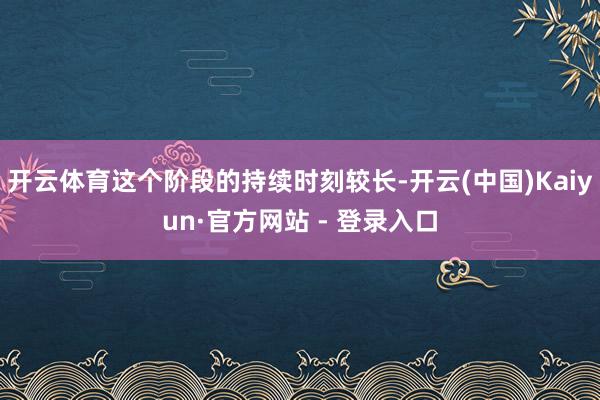 开云体育这个阶段的持续时刻较长-开云(中国)Kaiyun·官方网站 - 登录入口