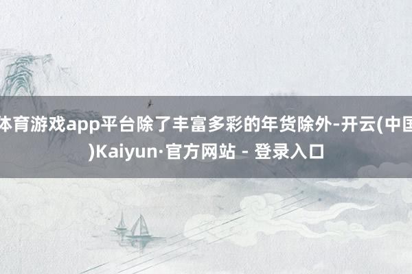 体育游戏app平台除了丰富多彩的年货除外-开云(中国)Kaiyun·官方网站 - 登录入口