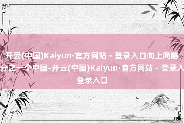 开云(中国)Kaiyun·官方网站 - 登录入口向上简略四分之一个中国-开云(中国)Kaiyun·官方网站 - 登录入口