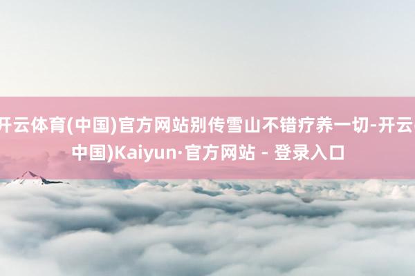 开云体育(中国)官方网站别传雪山不错疗养一切-开云(中国)Kaiyun·官方网站 - 登录入口