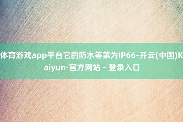 体育游戏app平台它的防水等第为IP66-开云(中国)Kaiyun·官方网站 - 登录入口