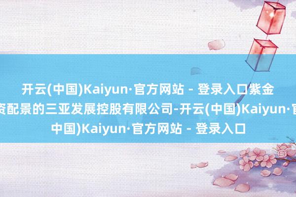 开云(中国)Kaiyun·官方网站 - 登录入口紫金矿业与具有三亚国资配景的三亚发展控股有限公司-开云(中国)Kaiyun·官方网站 - 登录入口