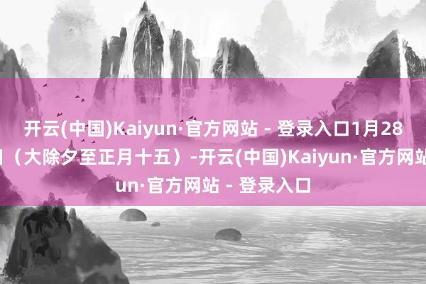 开云(中国)Kaiyun·官方网站 - 登录入口1月28日—2月12日（大除夕至正月十五）-开云(中国)Kaiyun·官方网站 - 登录入口