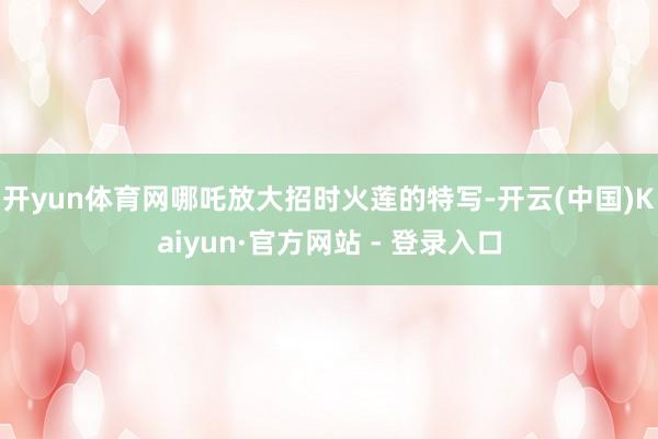 开yun体育网哪吒放大招时火莲的特写-开云(中国)Kaiyun·官方网站 - 登录入口