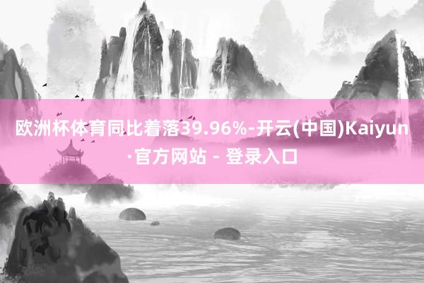 欧洲杯体育同比着落39.96%-开云(中国)Kaiyun·官方网站 - 登录入口