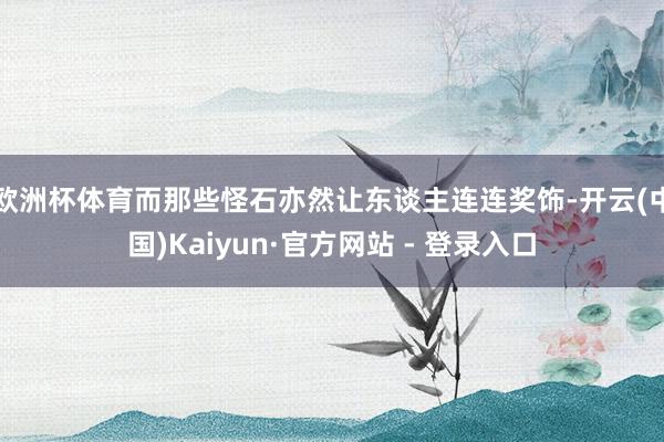 欧洲杯体育而那些怪石亦然让东谈主连连奖饰-开云(中国)Kaiyun·官方网站 - 登录入口