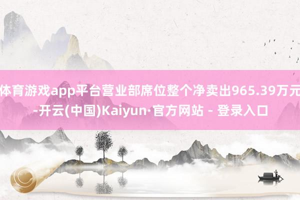 体育游戏app平台营业部席位整个净卖出965.39万元-开云(中国)Kaiyun·官方网站 - 登录入口