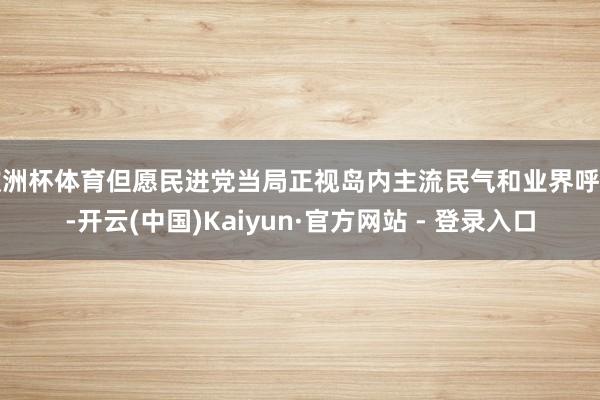 欧洲杯体育但愿民进党当局正视岛内主流民气和业界呼声-开云(中国)Kaiyun·官方网站 - 登录入口